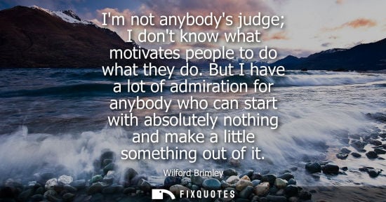 Small: Im not anybodys judge I dont know what motivates people to do what they do. But I have a lot of admirat