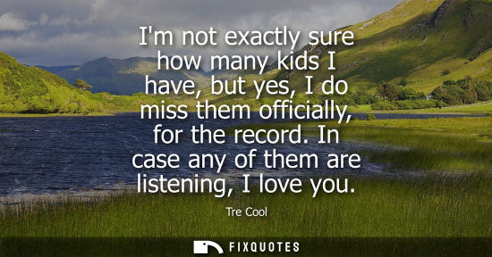 Small: Im not exactly sure how many kids I have, but yes, I do miss them officially, for the record. In case a
