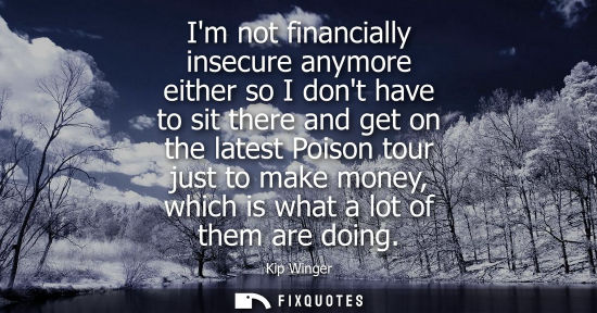Small: Im not financially insecure anymore either so I dont have to sit there and get on the latest Poison tou