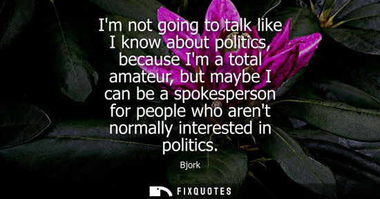 Small: Im not going to talk like I know about politics, because Im a total amateur, but maybe I can be a spokesperson