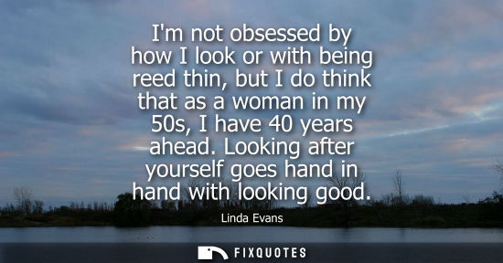 Small: Im not obsessed by how I look or with being reed thin, but I do think that as a woman in my 50s, I have