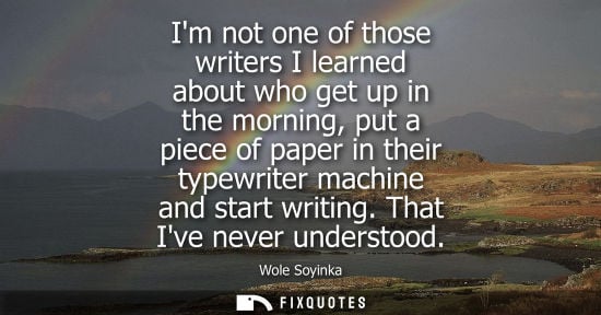 Small: Im not one of those writers I learned about who get up in the morning, put a piece of paper in their ty
