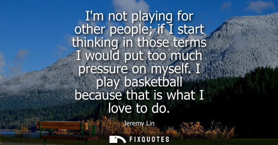 Small: Im not playing for other people if I start thinking in those terms I would put too much pressure on myself. I 