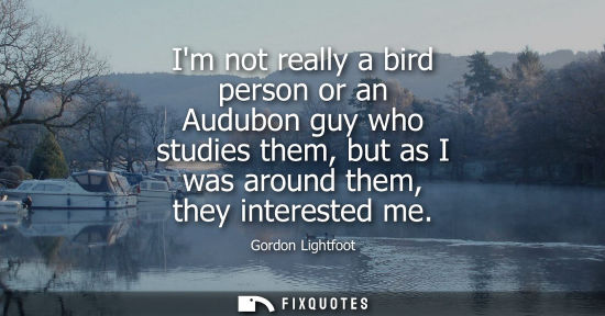 Small: Im not really a bird person or an Audubon guy who studies them, but as I was around them, they interested me