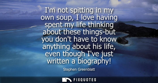 Small: Im not spitting in my own soup, I love having spent my life thinking about these things-but you dont ha