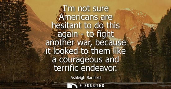 Small: Im not sure Americans are hesitant to do this again - to fight another war, because it looked to them l
