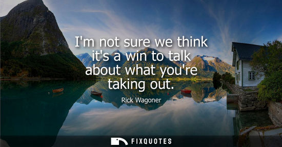 Small: Im not sure we think its a win to talk about what youre taking out