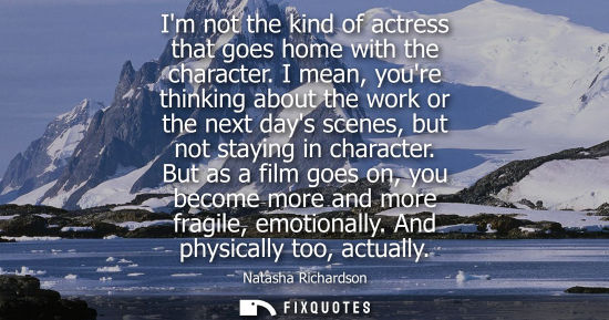 Small: Im not the kind of actress that goes home with the character. I mean, youre thinking about the work or 