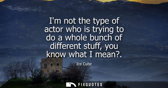 Small: Im not the type of actor who is trying to do a whole bunch of different stuff, you know what I mean?