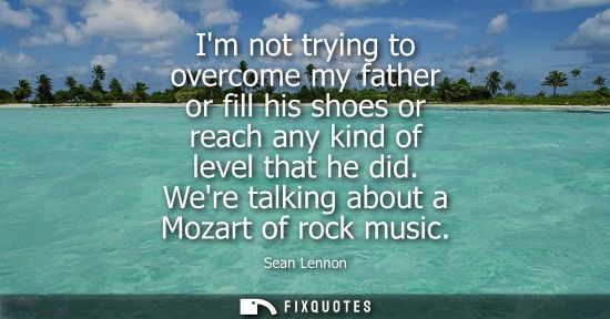Small: Im not trying to overcome my father or fill his shoes or reach any kind of level that he did. Were talk