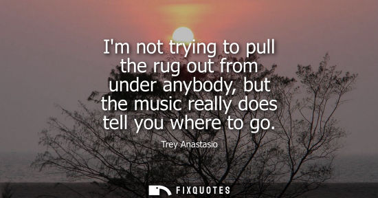 Small: Im not trying to pull the rug out from under anybody, but the music really does tell you where to go