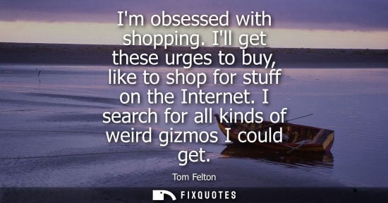 Small: Im obsessed with shopping. Ill get these urges to buy, like to shop for stuff on the Internet. I search
