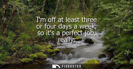 Small: Im off at least three or four days a week, so its a perfect job, really