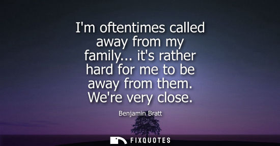 Small: Im oftentimes called away from my family... its rather hard for me to be away from them. Were very clos