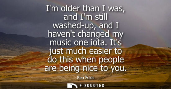 Small: Im older than I was, and Im still washed-up, and I havent changed my music one iota. Its just much easi