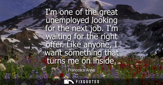Small: Im one of the great unemployed looking for the next job. Im waiting for the right offer. Like anyone, I