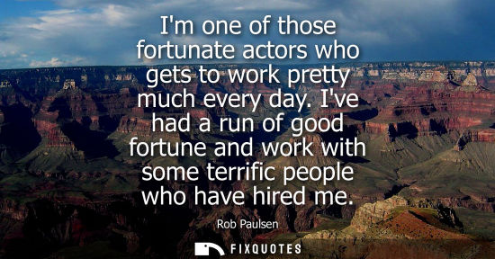 Small: Im one of those fortunate actors who gets to work pretty much every day. Ive had a run of good fortune 