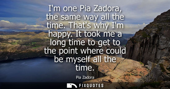 Small: Im one Pia Zadora, the same way all the time. Thats why Im happy. It took me a long time to get to the 