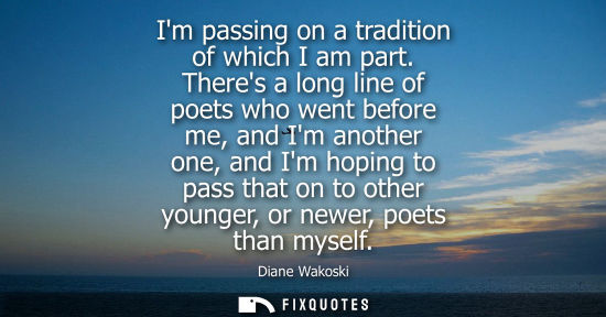 Small: Im passing on a tradition of which I am part. Theres a long line of poets who went before me, and Im another o