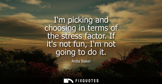 Small: Im picking and choosing in terms of the stress factor. If its not fun, Im not going to do it
