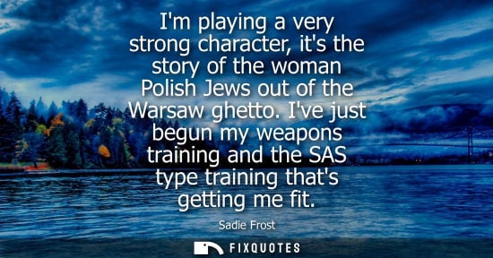 Small: Im playing a very strong character, its the story of the woman Polish Jews out of the Warsaw ghetto. Ive just 
