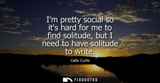 Small: Im pretty social so its hard for me to find solitude, but I need to have solitude to write