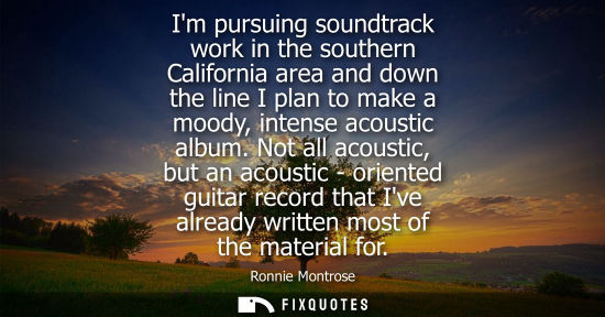 Small: Im pursuing soundtrack work in the southern California area and down the line I plan to make a moody, i