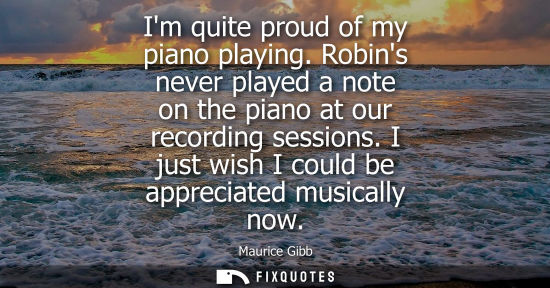 Small: Im quite proud of my piano playing. Robins never played a note on the piano at our recording sessions. 