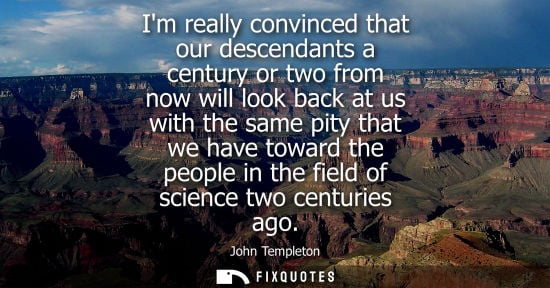 Small: Im really convinced that our descendants a century or two from now will look back at us with the same p