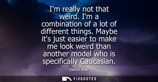 Small: Im really not that weird. Im a combination of a lot of different things. Maybe its just easier to make 