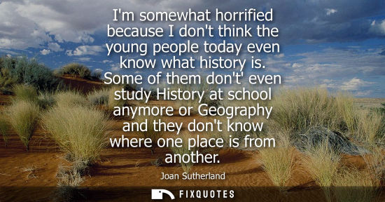 Small: Im somewhat horrified because I dont think the young people today even know what history is. Some of th