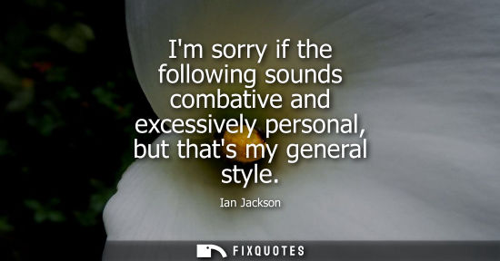 Small: Im sorry if the following sounds combative and excessively personal, but thats my general style