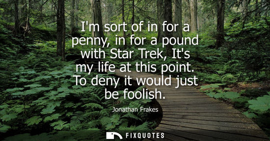 Small: Im sort of in for a penny, in for a pound with Star Trek, Its my life at this point. To deny it would j