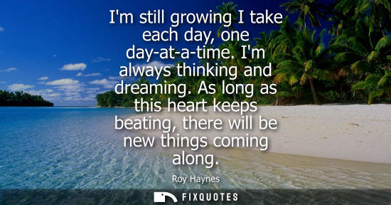 Small: Im still growing I take each day, one day-at-a-time. Im always thinking and dreaming. As long as this h