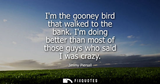 Small: Im the gooney bird that walked to the bank. Im doing better than most of those guys who said I was crazy