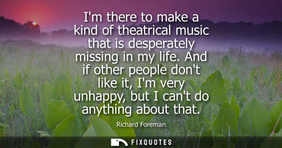 Small: Im there to make a kind of theatrical music that is desperately missing in my life. And if other people