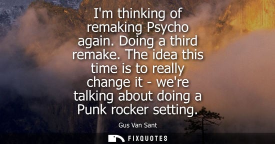 Small: Im thinking of remaking Psycho again. Doing a third remake. The idea this time is to really change it -