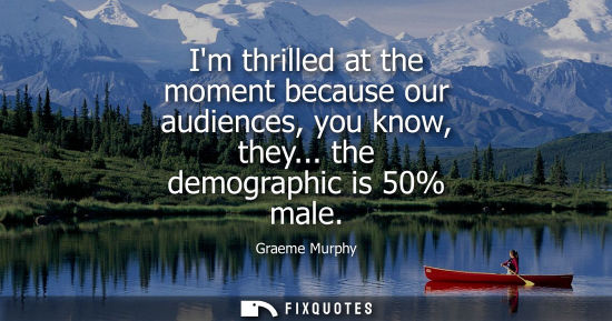 Small: Im thrilled at the moment because our audiences, you know, they... the demographic is 50% male
