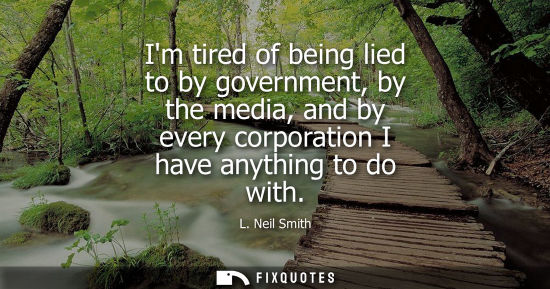 Small: Im tired of being lied to by government, by the media, and by every corporation I have anything to do w