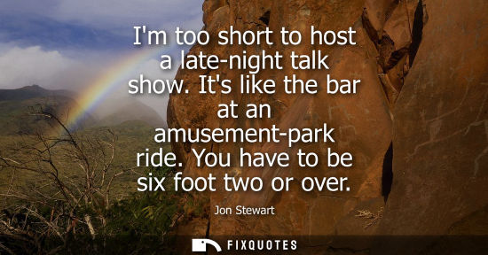Small: Im too short to host a late-night talk show. Its like the bar at an amusement-park ride. You have to be