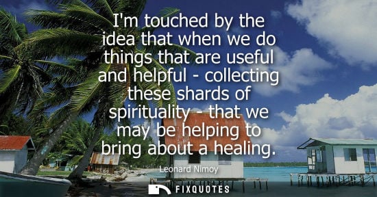 Small: Im touched by the idea that when we do things that are useful and helpful - collecting these shards of 