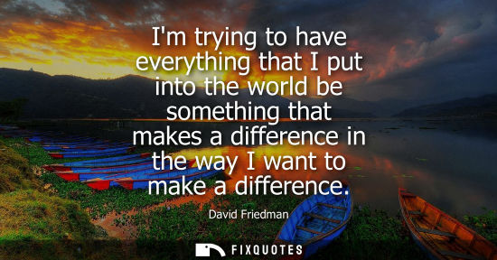 Small: Im trying to have everything that I put into the world be something that makes a difference in the way 