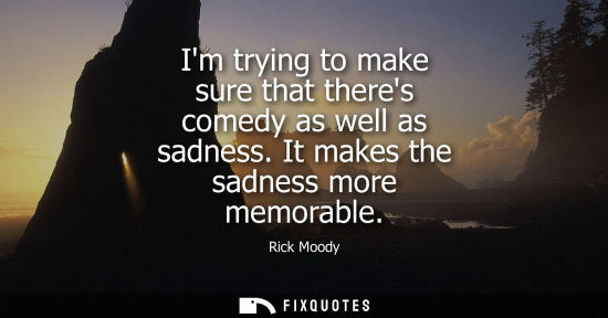 Small: Im trying to make sure that theres comedy as well as sadness. It makes the sadness more memorable - Rick Moody