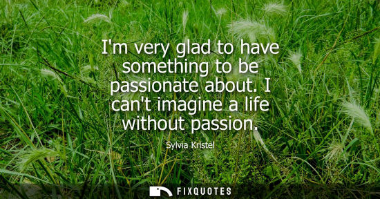 Small: Im very glad to have something to be passionate about. I cant imagine a life without passion