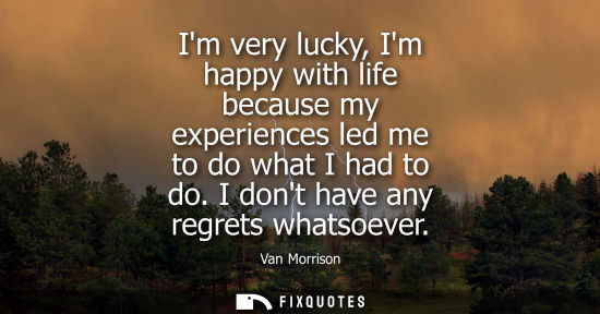 Small: Im very lucky, Im happy with life because my experiences led me to do what I had to do. I dont have any
