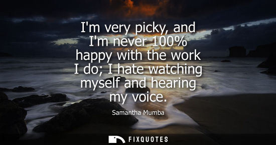 Small: Im very picky, and Im never 100% happy with the work I do I hate watching myself and hearing my voice