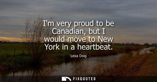 Small: Im very proud to be Canadian, but I would move to New York in a heartbeat