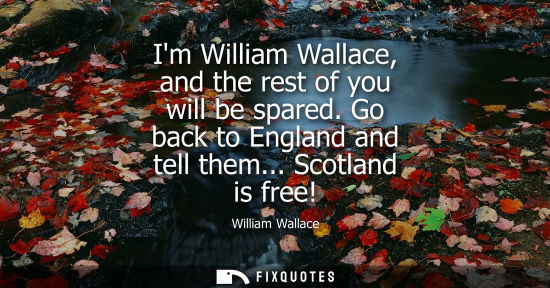 Small: Im William Wallace, and the rest of you will be spared. Go back to England and tell them... Scotland is