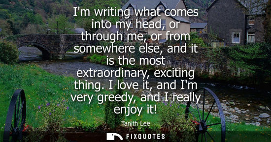 Small: Im writing what comes into my head, or through me, or from somewhere else, and it is the most extraordi