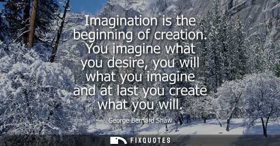 Small: Imagination is the beginning of creation. You imagine what you desire, you will what you imagine and at